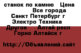 станок по камню › Цена ­ 29 000 - Все города, Санкт-Петербург г. Электро-Техника » Другое   . Алтай респ.,Горно-Алтайск г.